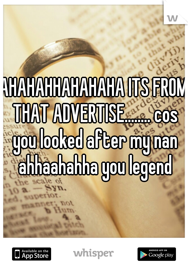 AHAHAHHAHAHAHA ITS FROM THAT ADVERTISE........ cos you looked after my nan ahhaahahha you legend