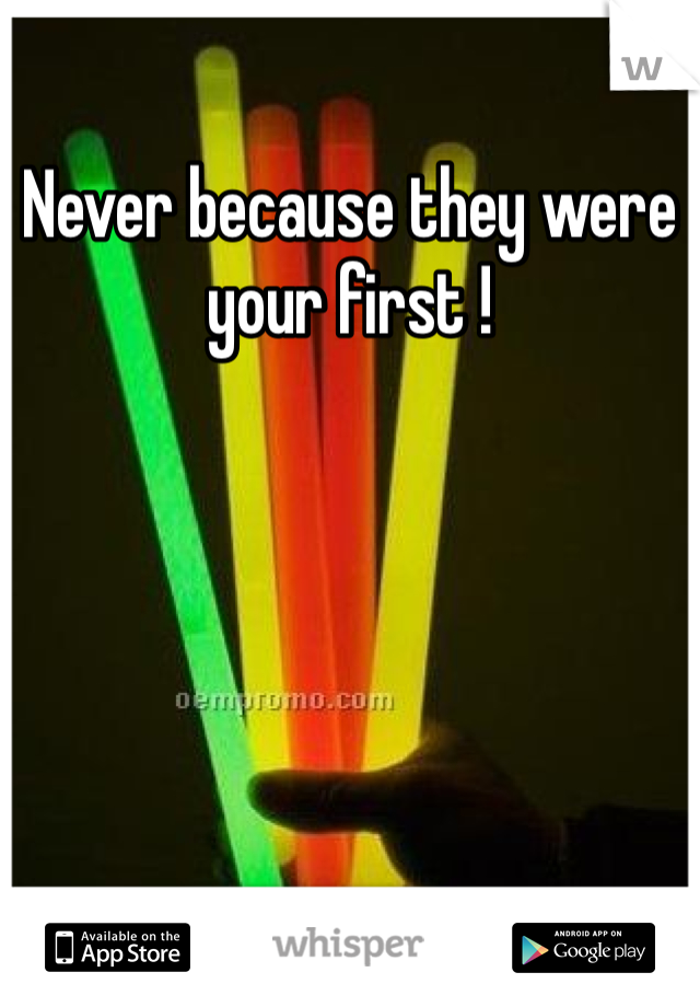 Never because they were your first !