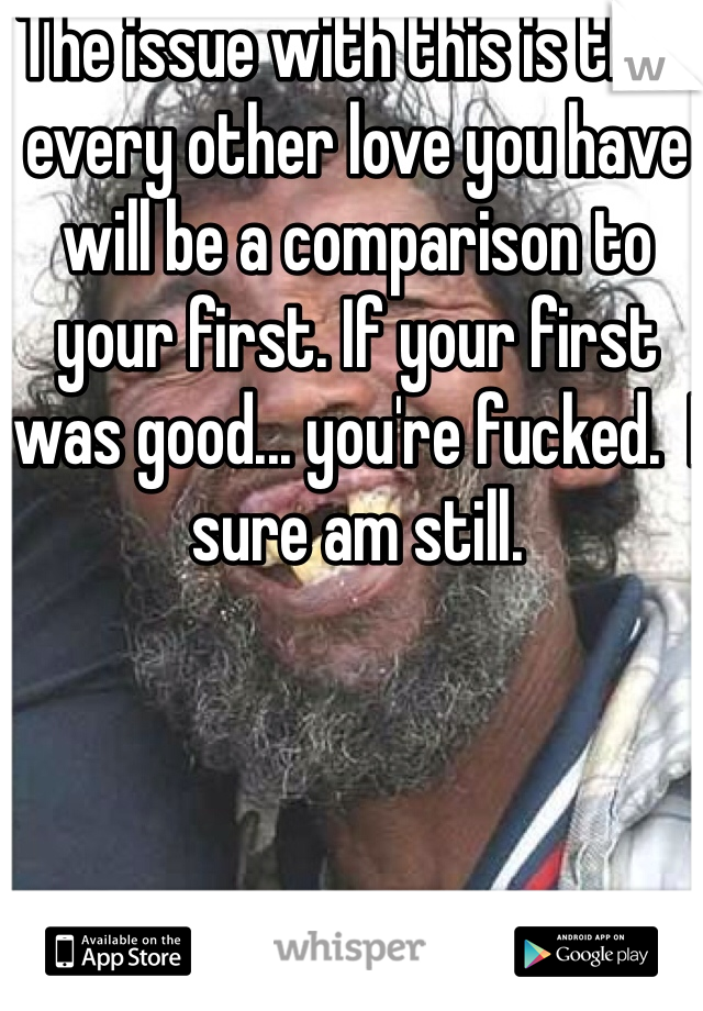 The issue with this is that every other love you have will be a comparison to your first. If your first was good... you're fucked.  I sure am still. 