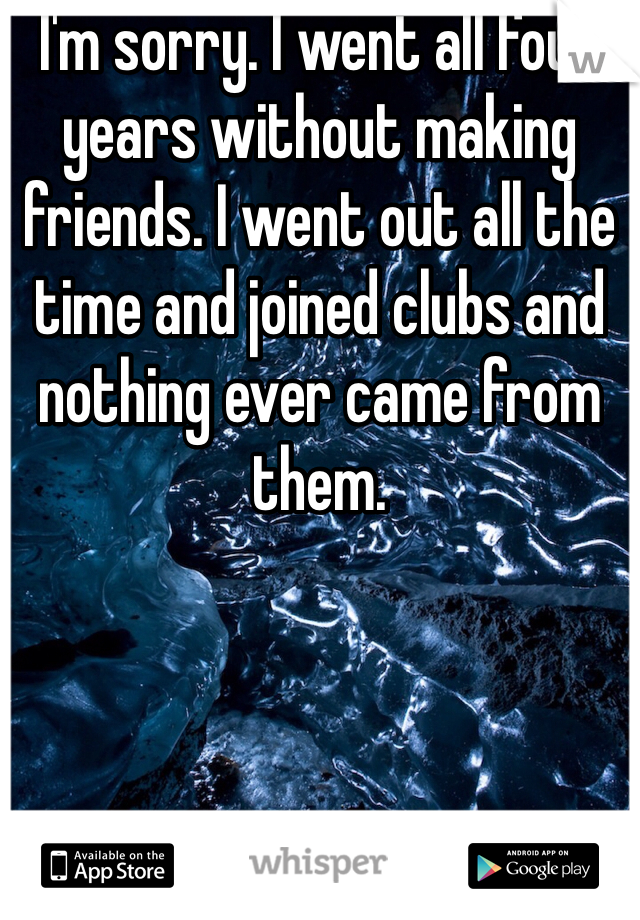I'm sorry. I went all four years without making friends. I went out all the time and joined clubs and nothing ever came from them. 