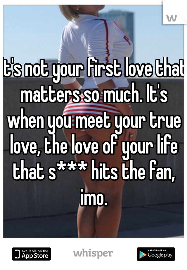 It's not your first love that matters so much. It's when you meet your true love, the love of your life that s*** hits the fan, imo.