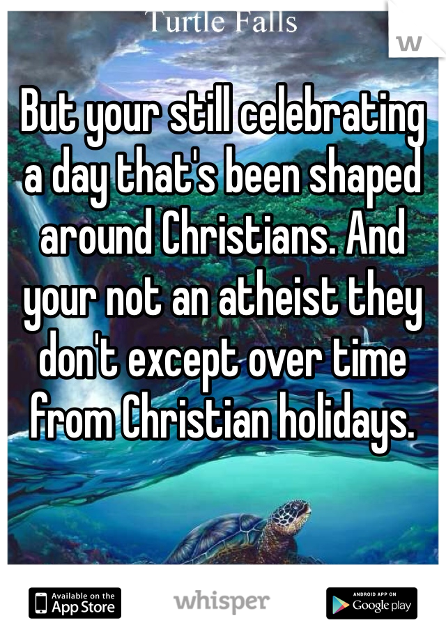 But your still celebrating a day that's been shaped around Christians. And your not an atheist they don't except over time from Christian holidays. 