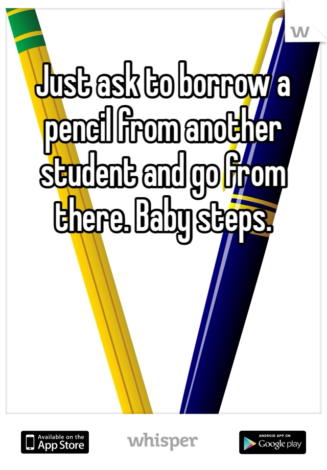 Just ask to borrow a pencil from another student and go from there. Baby steps. 