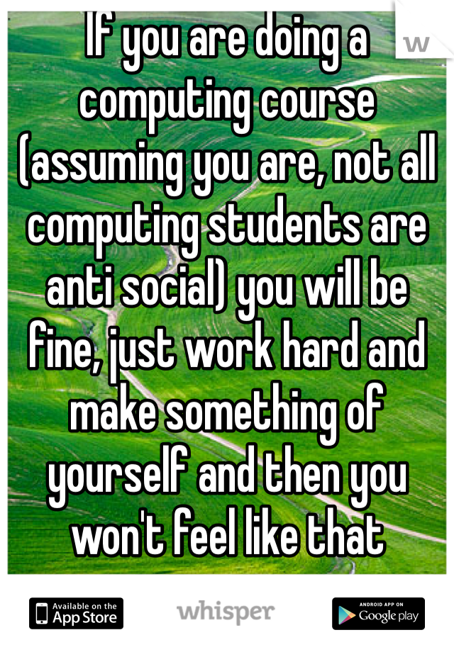 If you are doing a computing course (assuming you are, not all computing students are anti social) you will be fine, just work hard and make something of yourself and then you won't feel like that
