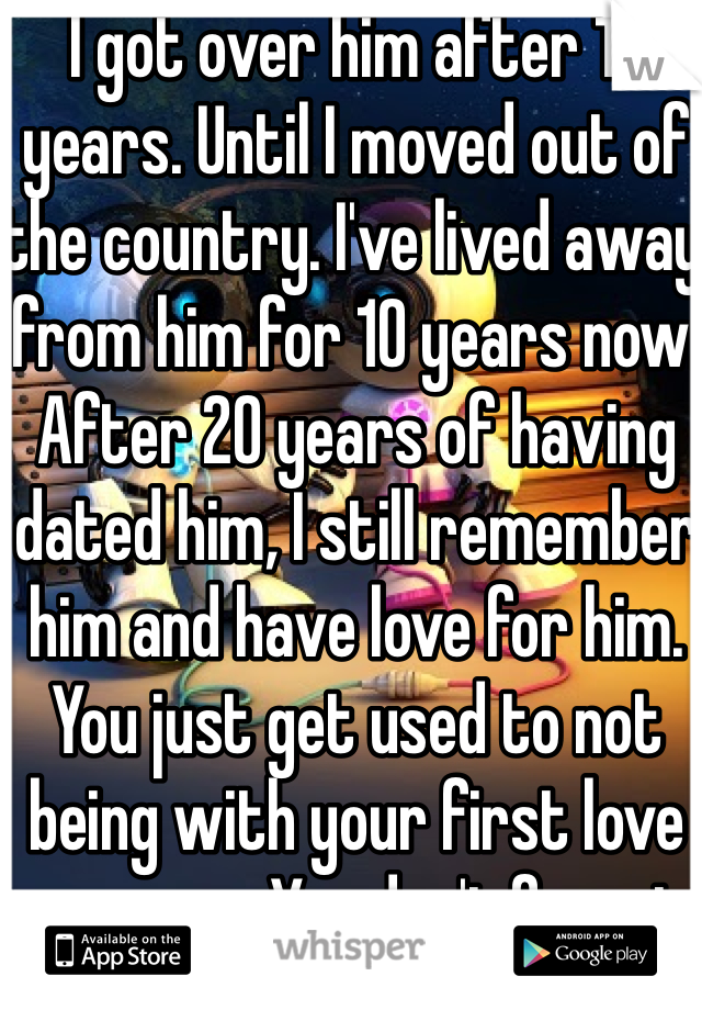 I got over him after 10 years. Until I moved out of the country. I've lived away from him for 10 years now. After 20 years of having dated him, I still remember him and have love for him. You just get used to not being with your first love anymore. You don't forget. 