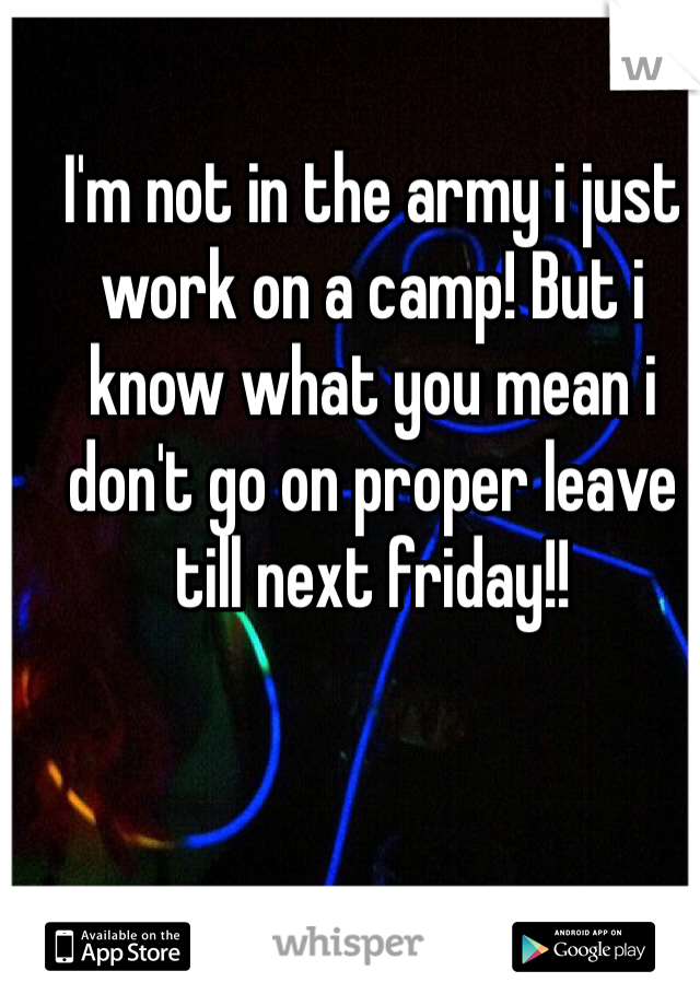 I'm not in the army i just work on a camp! But i know what you mean i don't go on proper leave till next friday!!