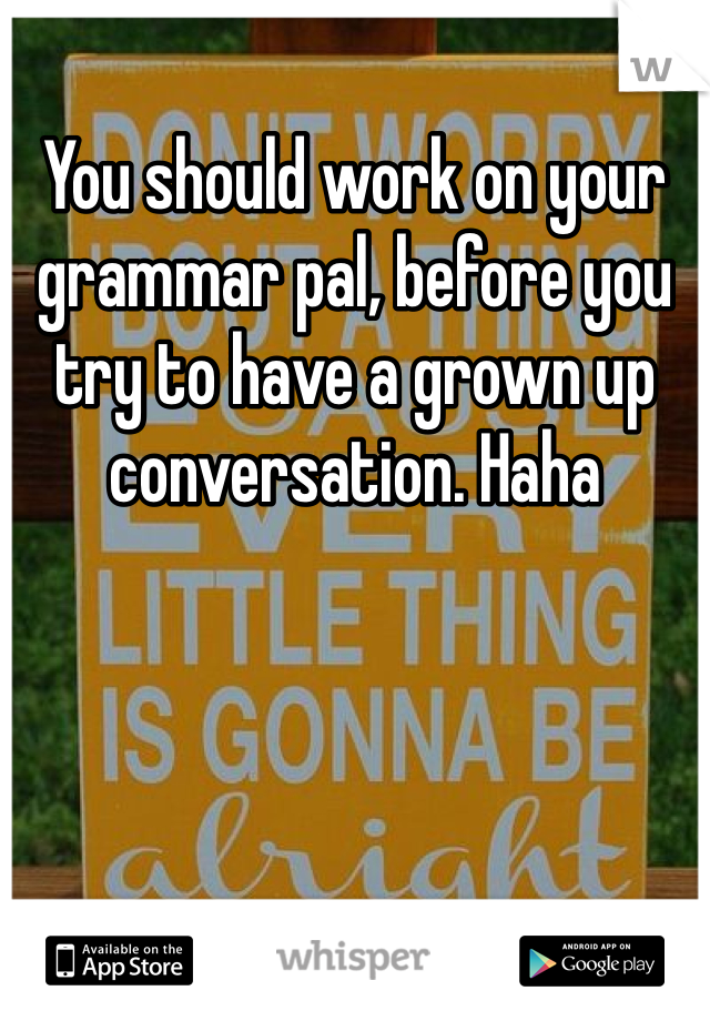You should work on your grammar pal, before you try to have a grown up conversation. Haha