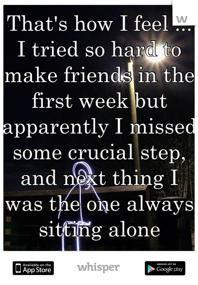 That's how I feel ... I tried so hard to make friends in the first week but apparently I missed some crucial step, and next thing I was the one always sitting alone 