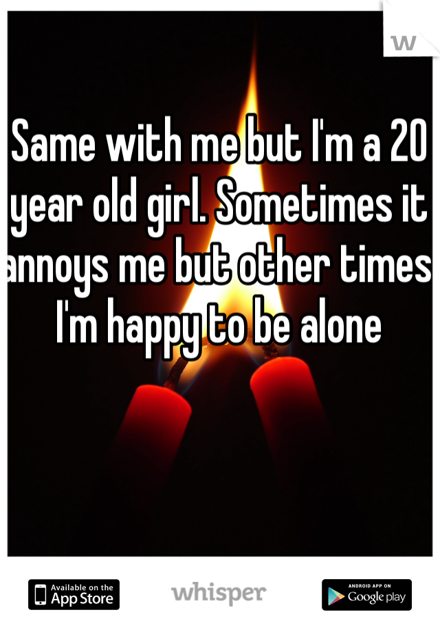 Same with me but I'm a 20 year old girl. Sometimes it annoys me but other times I'm happy to be alone 