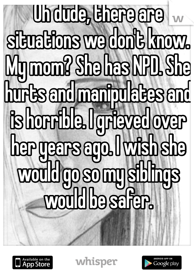Oh dude, there are situations we don't know. My mom? She has NPD. She hurts and manipulates and is horrible. I grieved over her years ago. I wish she would go so my siblings would be safer. 
