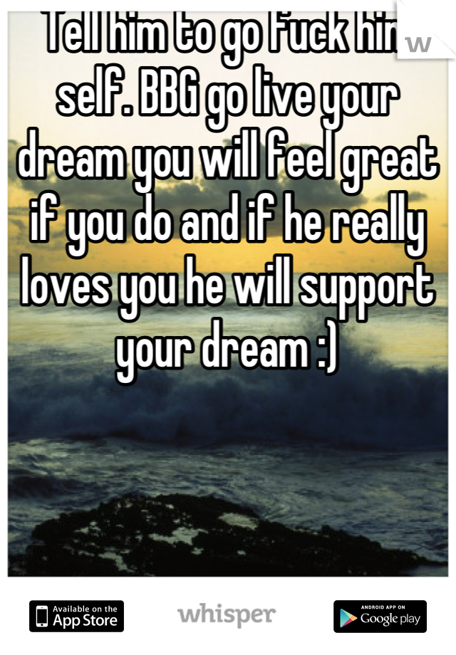 Tell him to go fuck him self. BBG go live your dream you will feel great if you do and if he really loves you he will support your dream :)