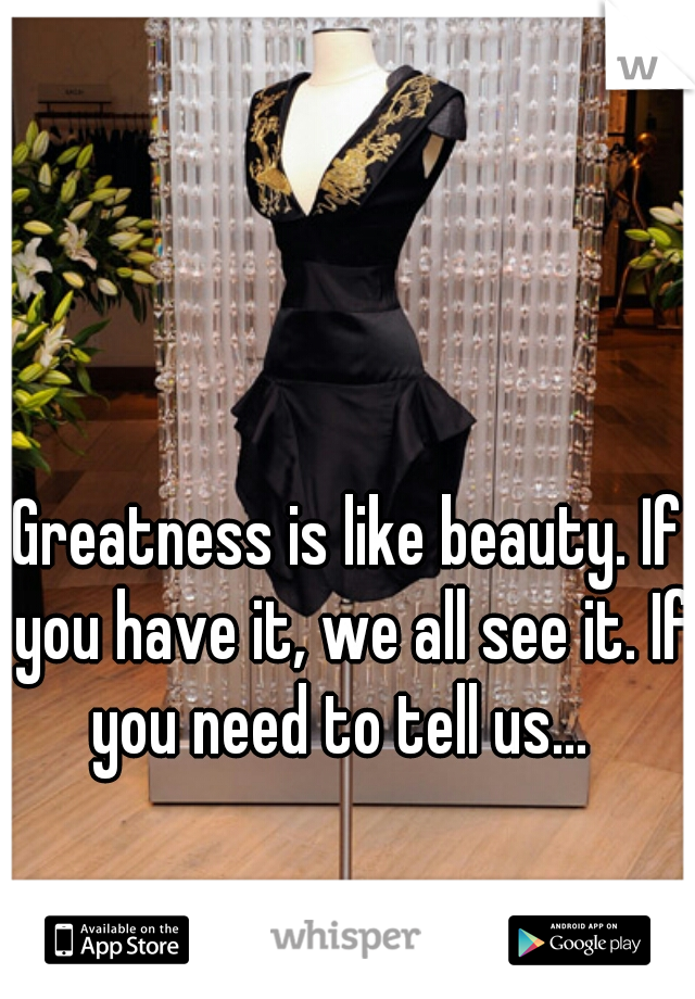 Greatness is like beauty. If you have it, we all see it. If you need to tell us...  