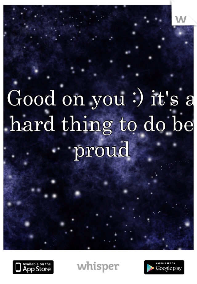 Good on you :) it's a hard thing to do be proud 