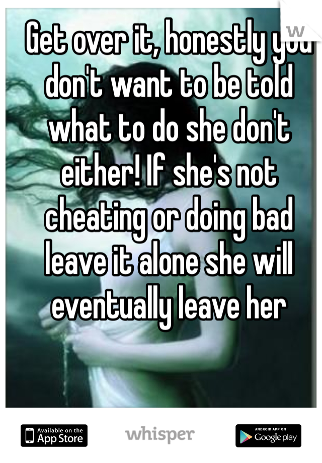 Get over it, honestly you don't want to be told what to do she don't either! If she's not cheating or doing bad leave it alone she will eventually leave her