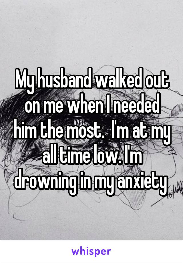 My husband walked out on me when I needed him the most.  I'm at my all time low. I'm drowning in my anxiety 