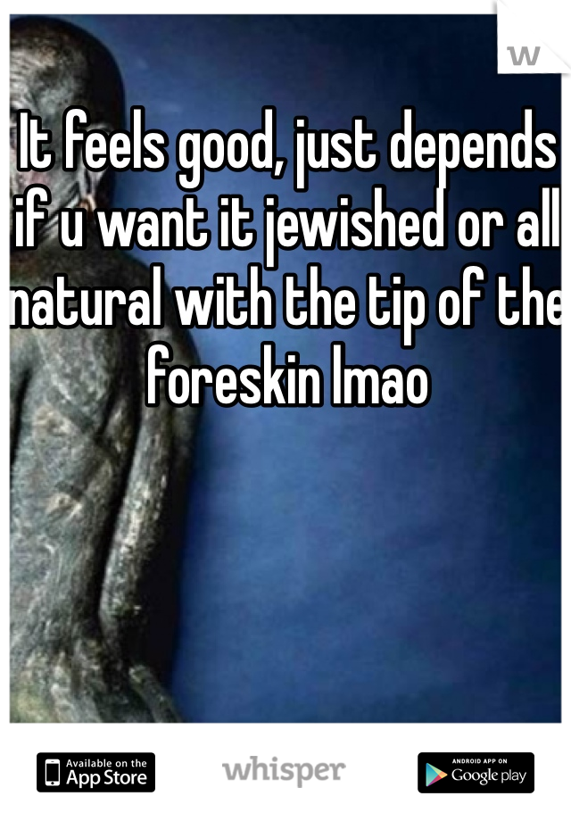 It feels good, just depends if u want it jewished or all natural with the tip of the foreskin lmao