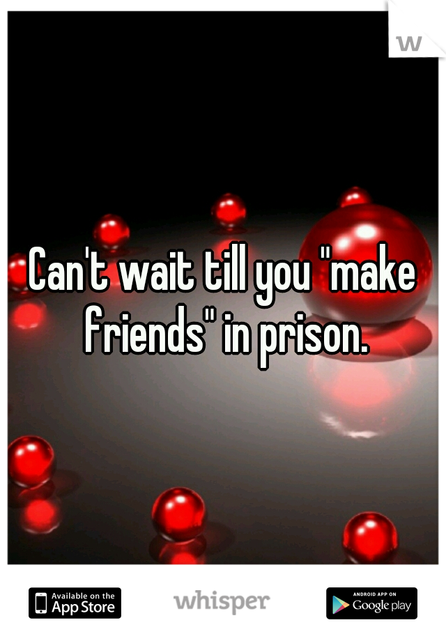 Can't wait till you "make friends" in prison.