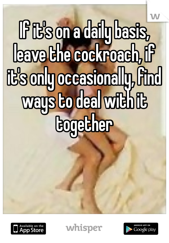 If it's on a daily basis, leave the cockroach, if it's only occasionally, find ways to deal with it together