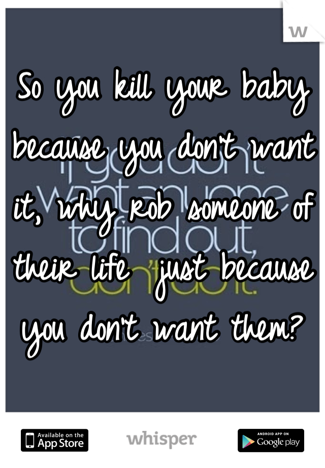 So you kill your baby because you don't want it, why rob someone of their life  just because you don't want them?