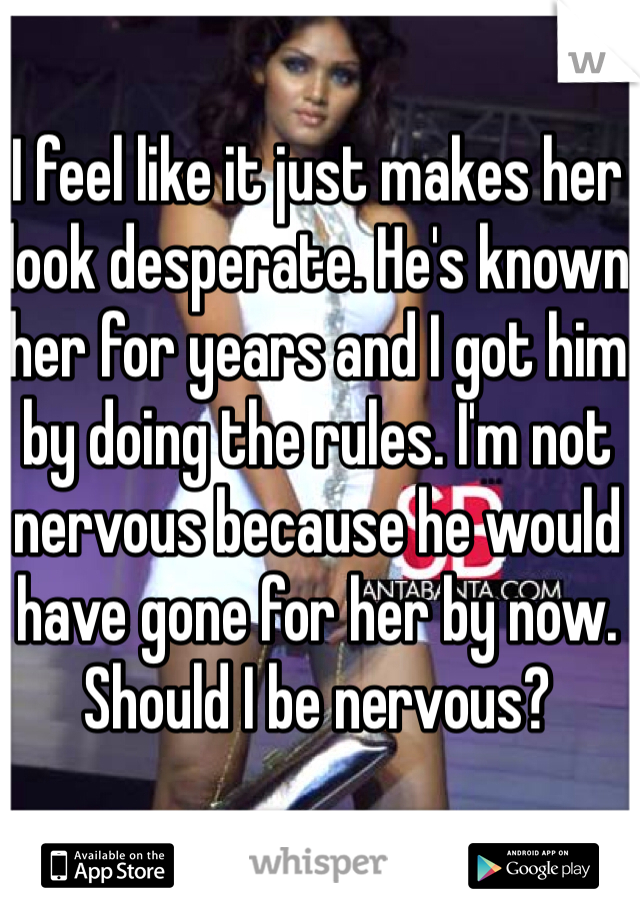 I feel like it just makes her look desperate. He's known her for years and I got him by doing the rules. I'm not nervous because he would have gone for her by now. Should I be nervous?