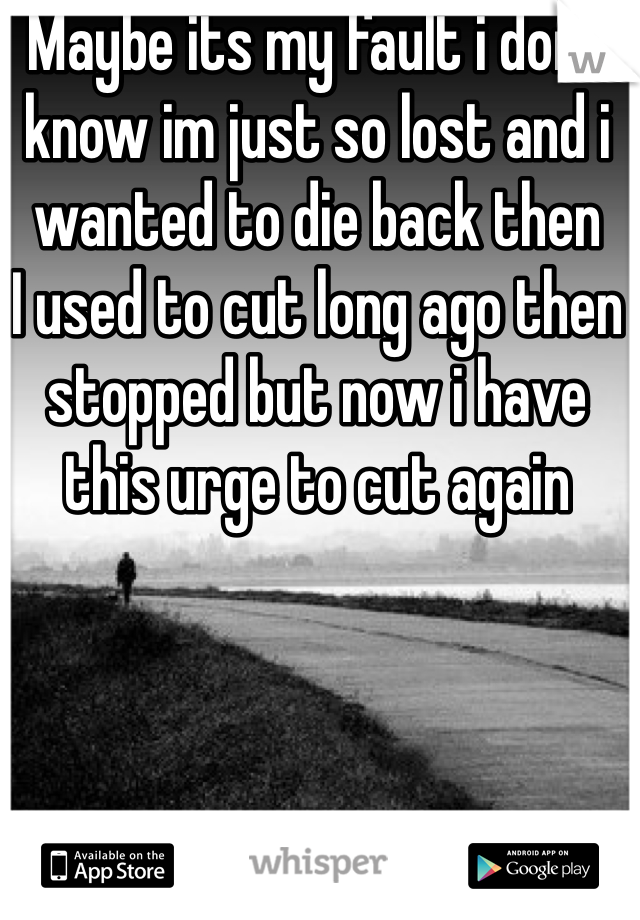 Maybe its my fault i dont know im just so lost and i wanted to die back then 
I used to cut long ago then stopped but now i have this urge to cut again