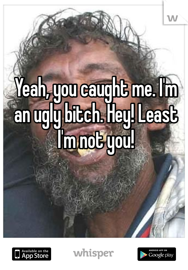 Yeah, you caught me. I'm an ugly bitch. Hey! Least I'm not you! 