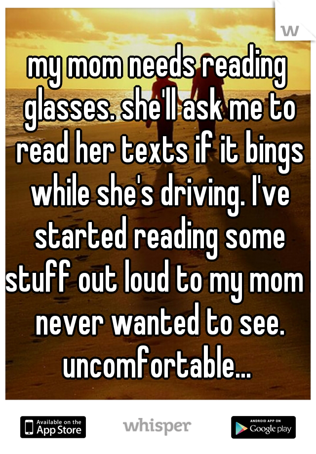 my mom needs reading glasses. she'll ask me to read her texts if it bings while she's driving. I've started reading some stuff out loud to my mom I never wanted to see. uncomfortable... 