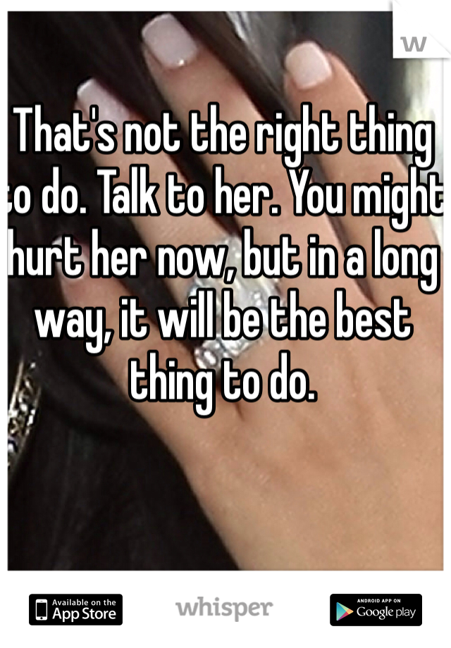 That's not the right thing to do. Talk to her. You might hurt her now, but in a long way, it will be the best thing to do.