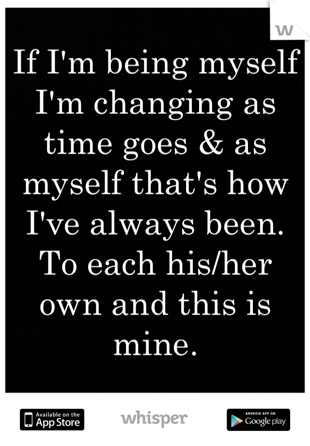 If I'm being myself I'm changing as time goes & as myself that's how I've always been.
To each his/her own and this is mine.