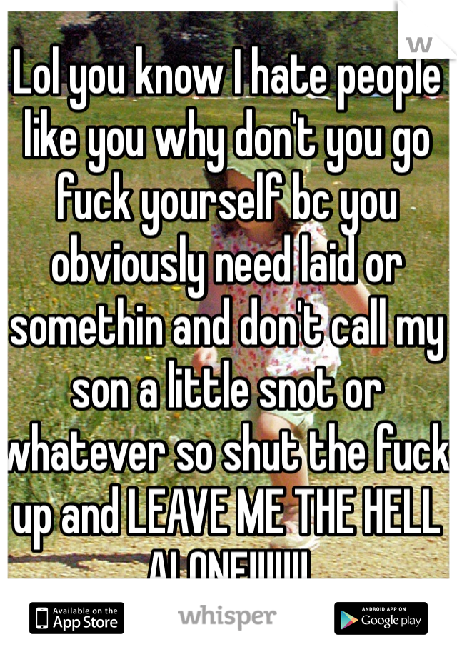 Lol you know I hate people like you why don't you go fuck yourself bc you obviously need laid or somethin and don't call my son a little snot or whatever so shut the fuck up and LEAVE ME THE HELL  ALONE!!!!!!!