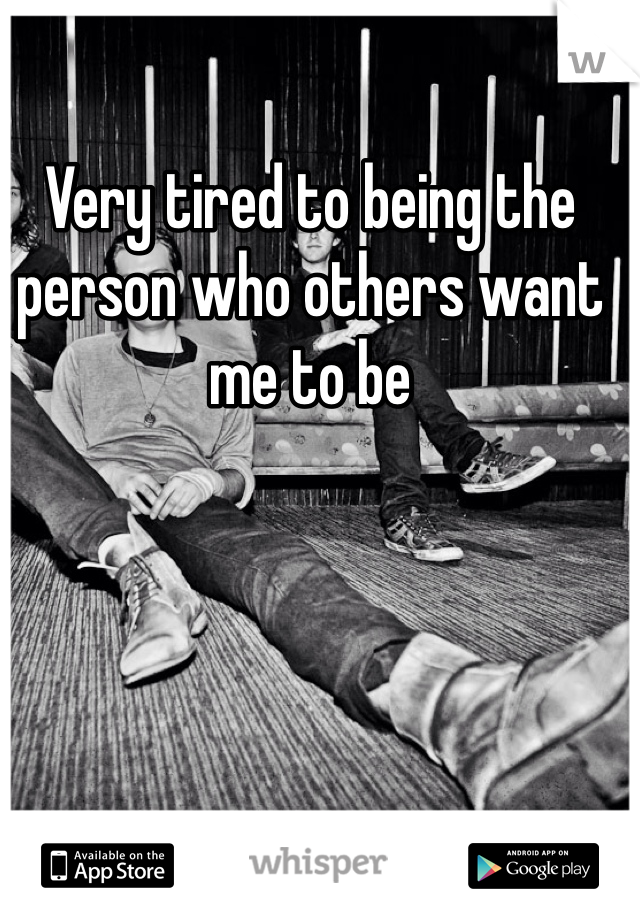 Very tired to being the person who others want me to be