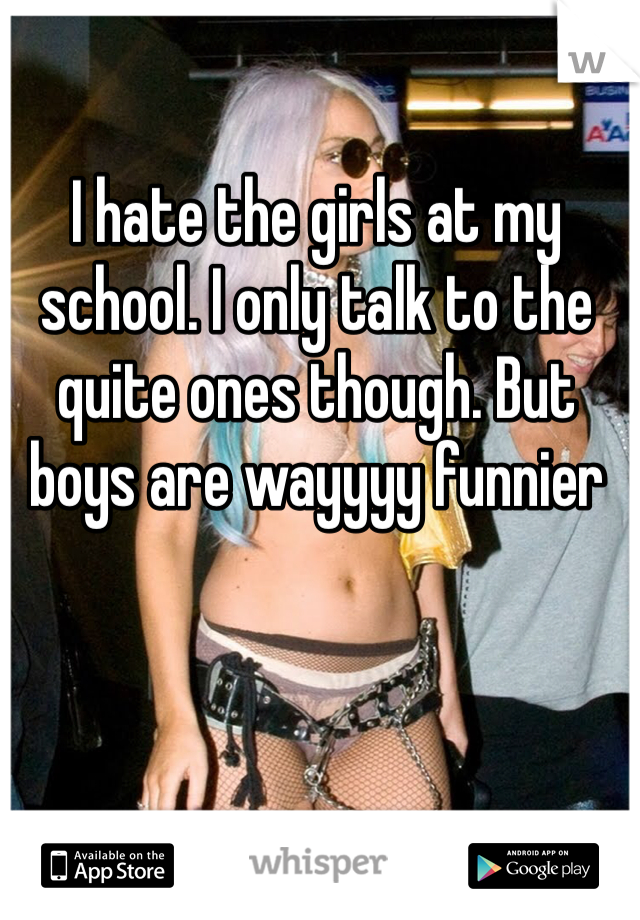I hate the girls at my school. I only talk to the quite ones though. But boys are wayyyy funnier