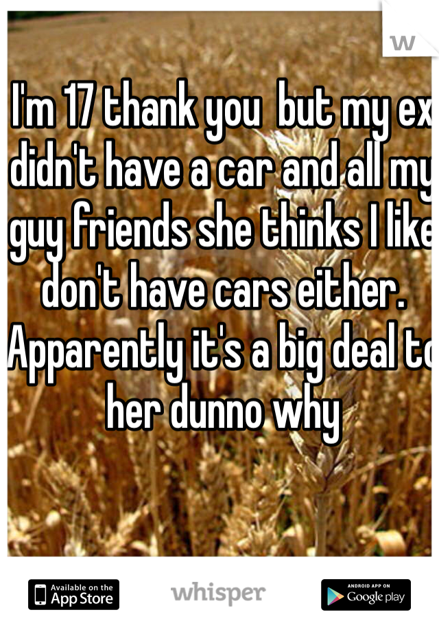 I'm 17 thank you  but my ex didn't have a car and all my guy friends she thinks I like don't have cars either. Apparently it's a big deal to her dunno why