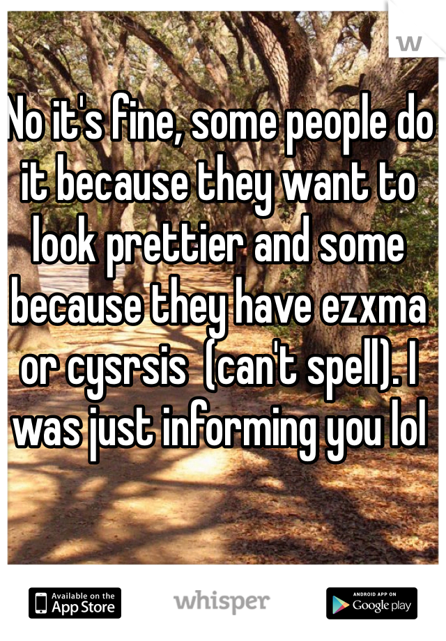 No it's fine, some people do it because they want to look prettier and some because they have ezxma or cysrsis  (can't spell). I was just informing you lol
