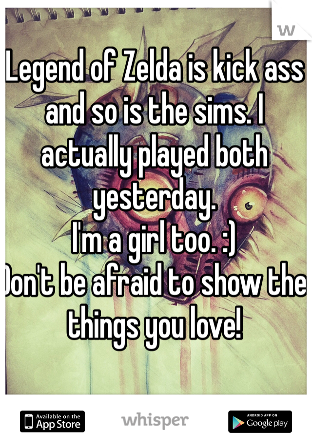 Legend of Zelda is kick ass and so is the sims. I actually played both yesterday. 
I'm a girl too. :)
Don't be afraid to show the things you love!