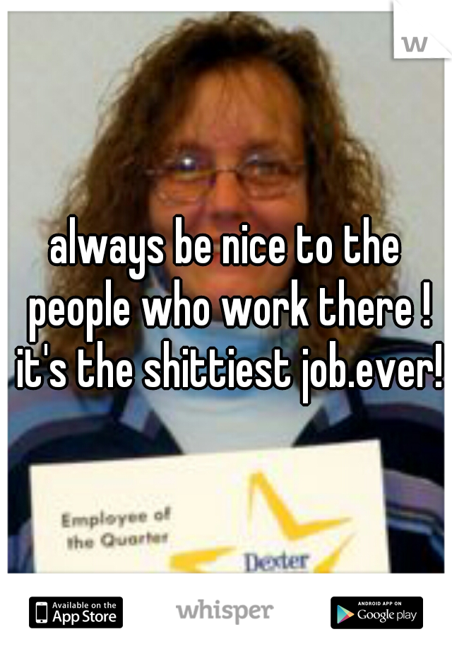 always be nice to the people who work there ! it's the shittiest job.ever!