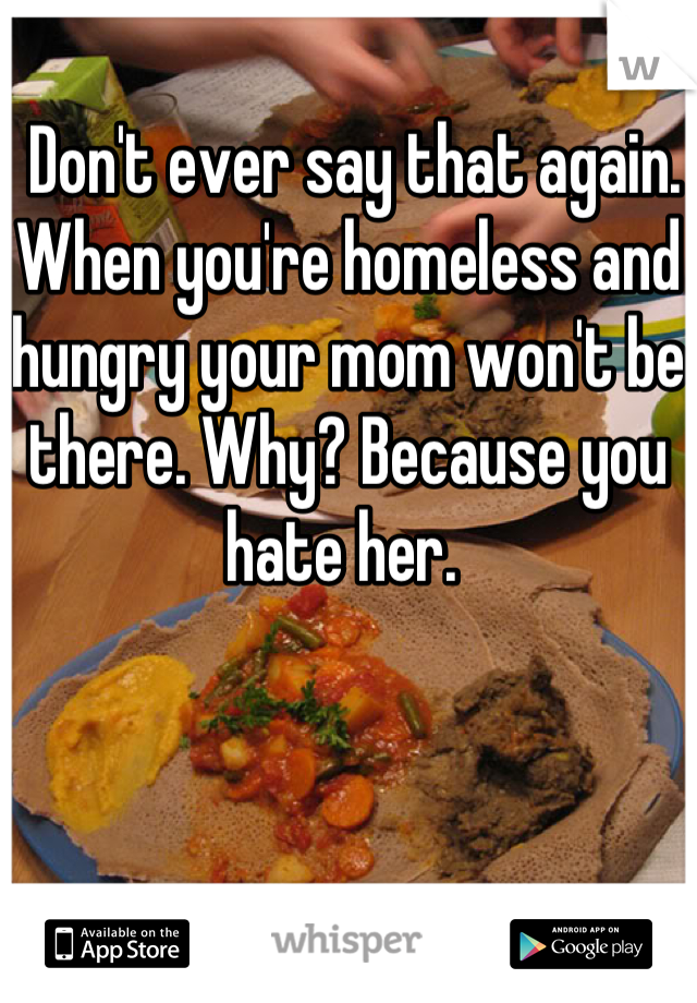  Don't ever say that again. When you're homeless and hungry your mom won't be there. Why? Because you hate her. 