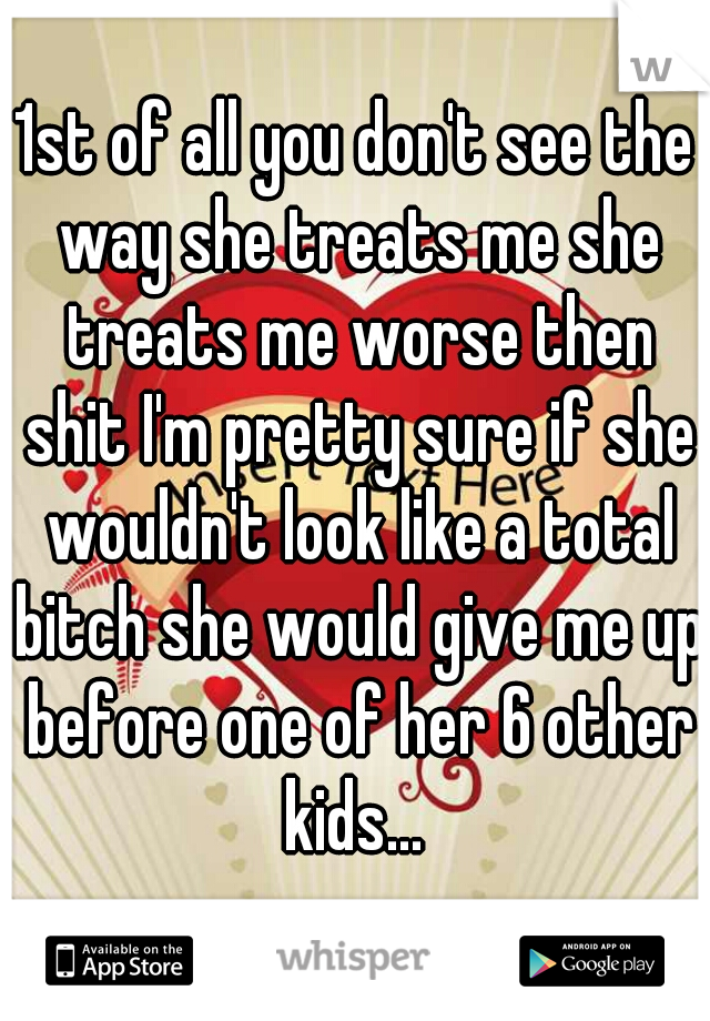 1st of all you don't see the way she treats me she treats me worse then shit I'm pretty sure if she wouldn't look like a total bitch she would give me up before one of her 6 other kids... 