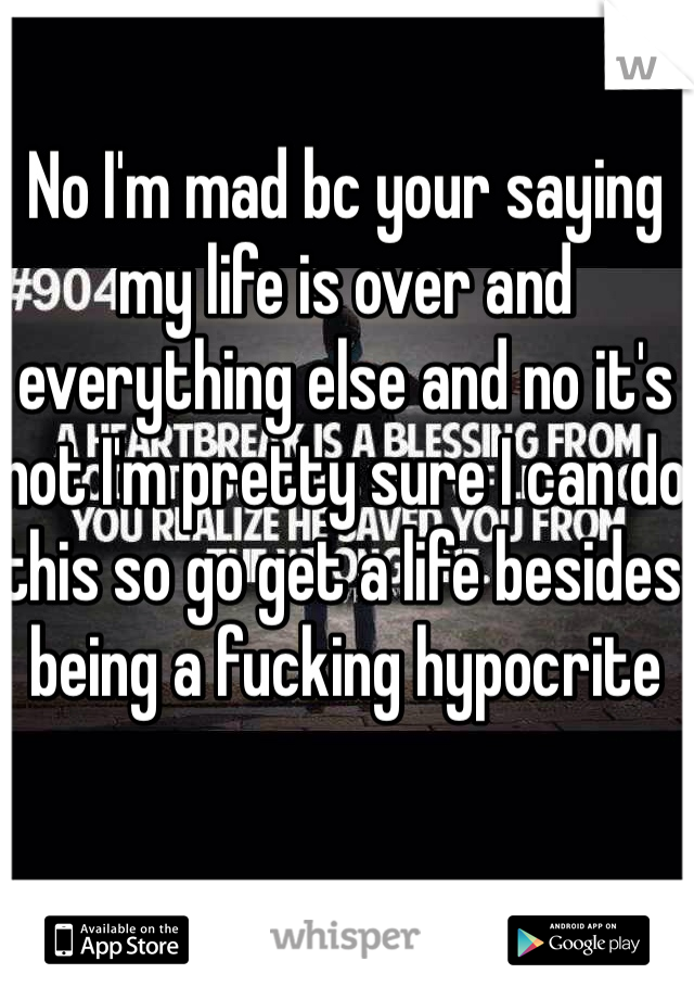 No I'm mad bc your saying my life is over and everything else and no it's not I'm pretty sure I can do this so go get a life besides being a fucking hypocrite  