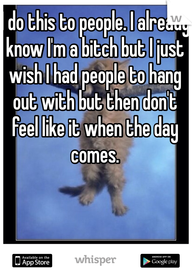 I do this to people. I already know I'm a bitch but I just wish I had people to hang out with but then don't feel like it when the day comes. 