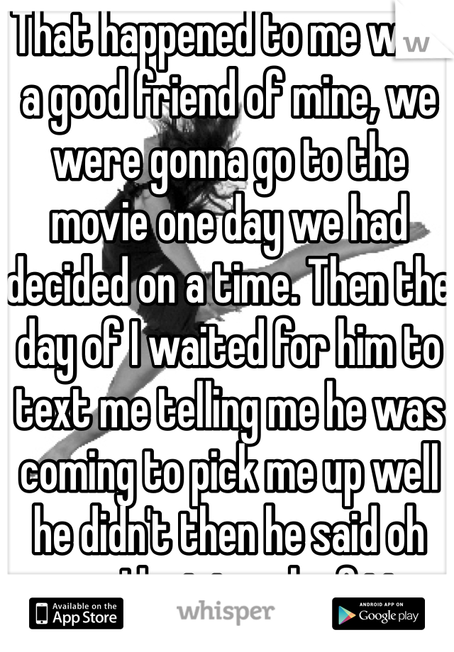 That happened to me with a good friend of mine, we were gonna go to the movie one day we had decided on a time. Then the day of I waited for him to text me telling me he was coming to pick me up well he didn't then he said oh sorry I lost track of time ugh 