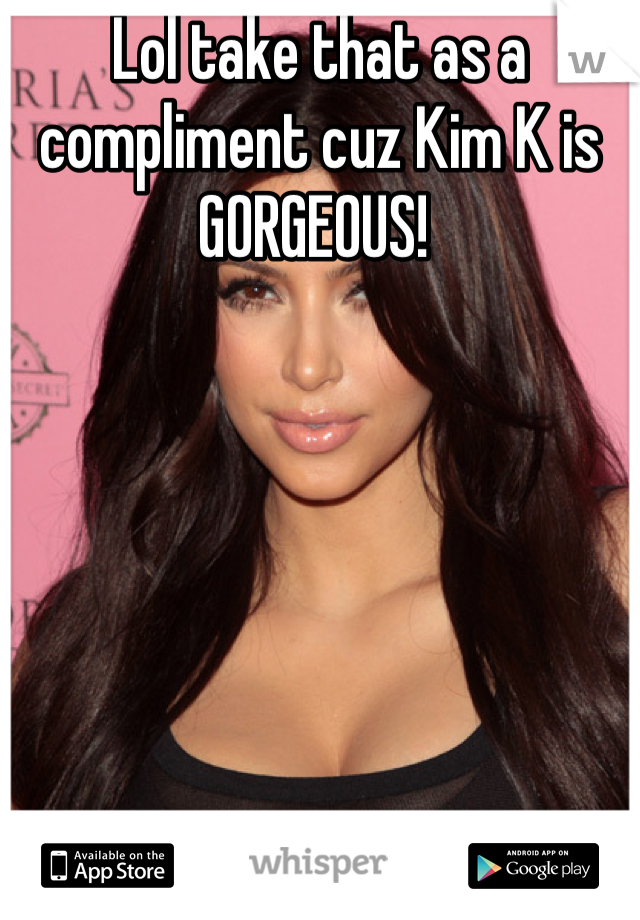 Lol take that as a compliment cuz Kim K is GORGEOUS! 