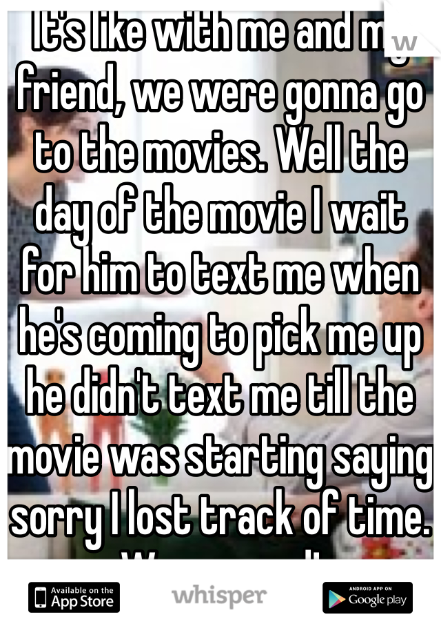 It's like with me and my friend, we were gonna go to the movies. Well the day of the movie I wait for him to text me when he's coming to pick me up he didn't text me till the movie was starting saying sorry I lost track of time. Was so mad!