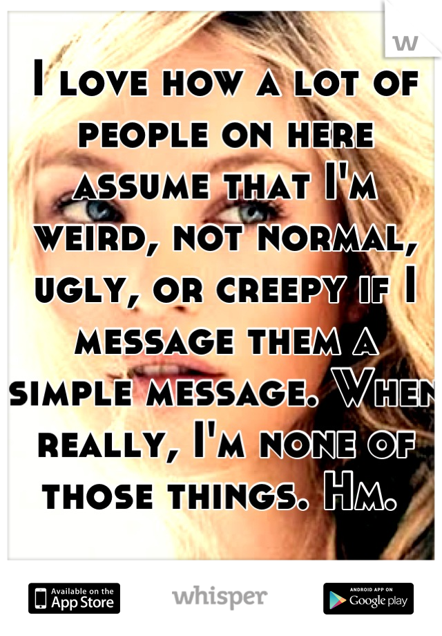 I love how a lot of people on here assume that I'm weird, not normal, ugly, or creepy if I message them a simple message. When really, I'm none of those things. Hm. 