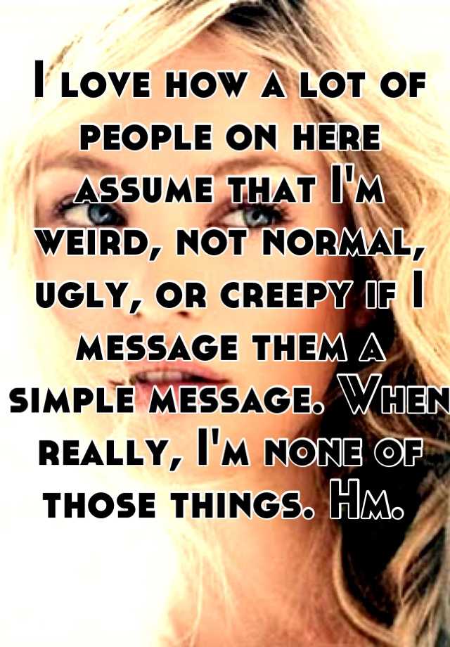 I love how a lot of people on here assume that I'm weird, not normal, ugly, or creepy if I message them a simple message. When really, I'm none of those things. Hm. 