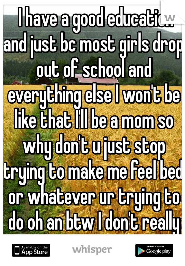  I have a good education and just bc most girls drop out of school and everything else I won't be like that I'll be a mom so why don't u just stop trying to make me feel bed or whatever ur trying to do oh an btw I don't really care about ur horses