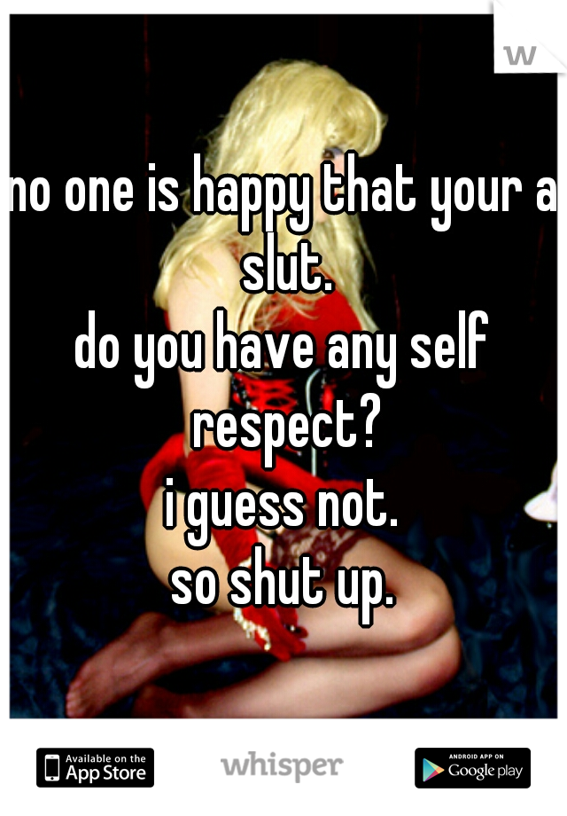 no one is happy that your a slut.
do you have any self respect?
i guess not.
so shut up.