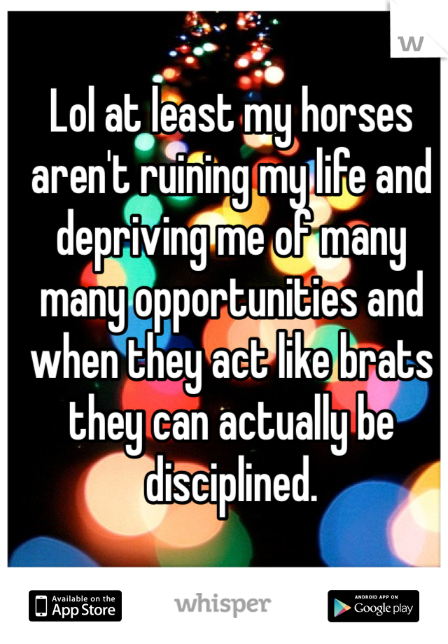 Lol at least my horses aren't ruining my life and depriving me of many many opportunities and when they act like brats they can actually be disciplined.