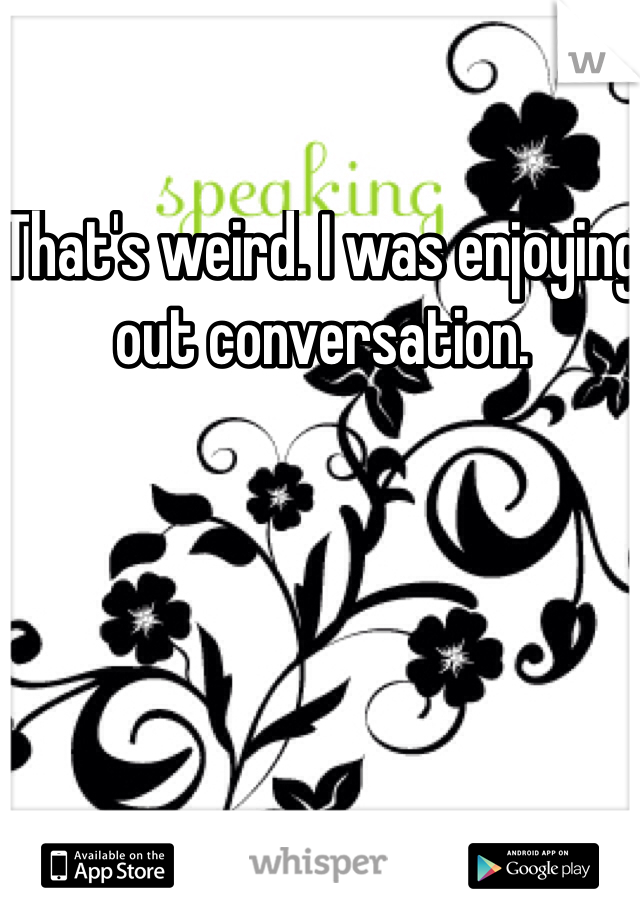 That's weird. I was enjoying out conversation. 