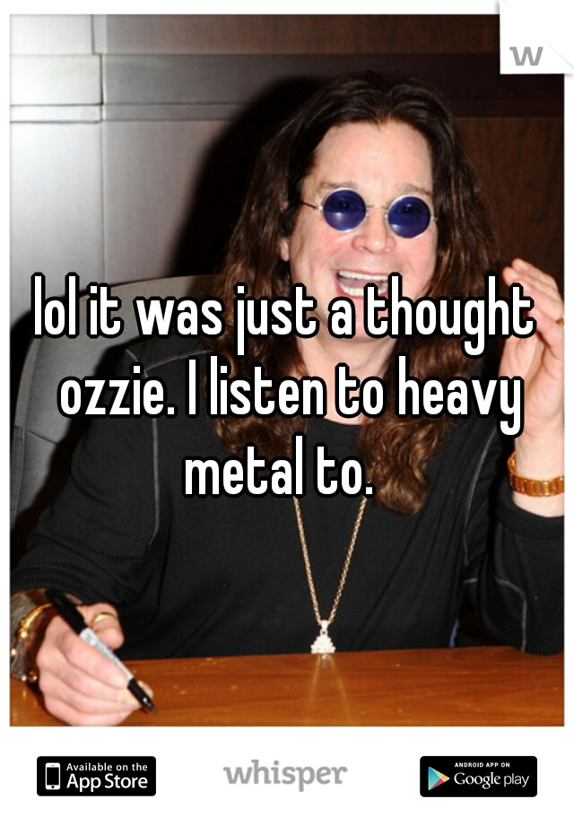 lol it was just a thought ozzie. I listen to heavy metal to.  